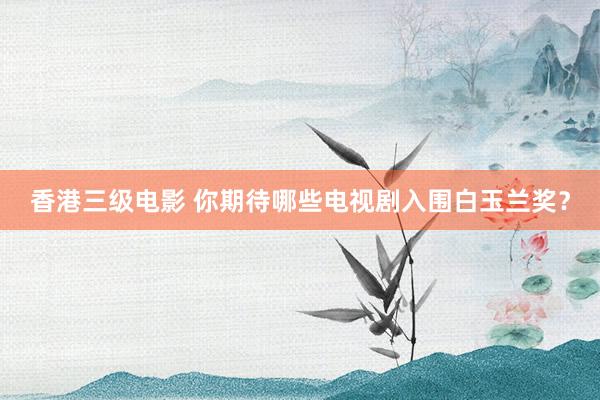 香港三级电影 你期待哪些电视剧入围白玉兰奖？