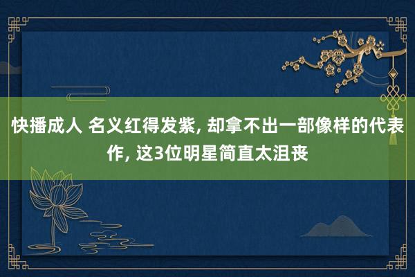 快播成人 名义红得发紫， 却拿不出一部像样的代表作， 这3位明星简直太沮丧