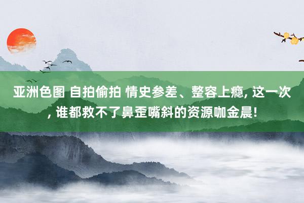 亚洲色图 自拍偷拍 情史参差、整容上瘾， 这一次， 谁都救不了鼻歪嘴斜的资源咖金晨!