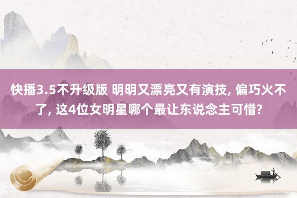 快播3.5不升级版 明明又漂亮又有演技， 偏巧火不了， 这4位女明星哪个最让东说念主可惜?