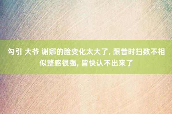 勾引 大爷 谢娜的脸变化太大了， 跟昔时扫数不相似整感很强， 皆快认不出来了