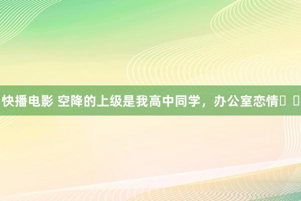 快播电影 空降的上级是我高中同学，办公室恋情❗️