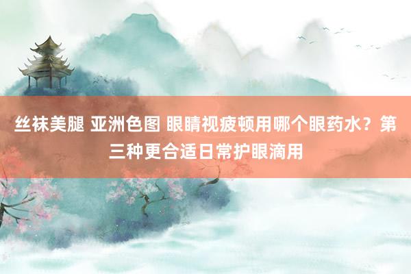 丝袜美腿 亚洲色图 眼睛视疲顿用哪个眼药水？第三种更合适日常护眼滴用