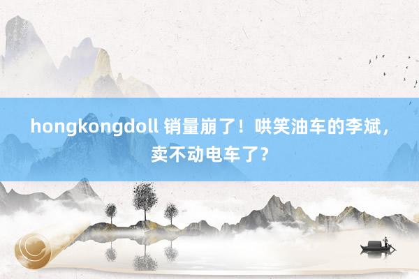hongkongdoll 销量崩了！哄笑油车的李斌，卖不动电车了？