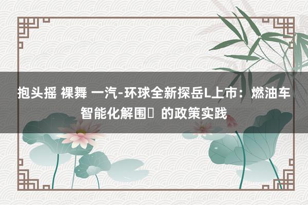 抱头摇 裸舞 一汽-环球全新探岳L上市：燃油车智能化解围​的政策实践