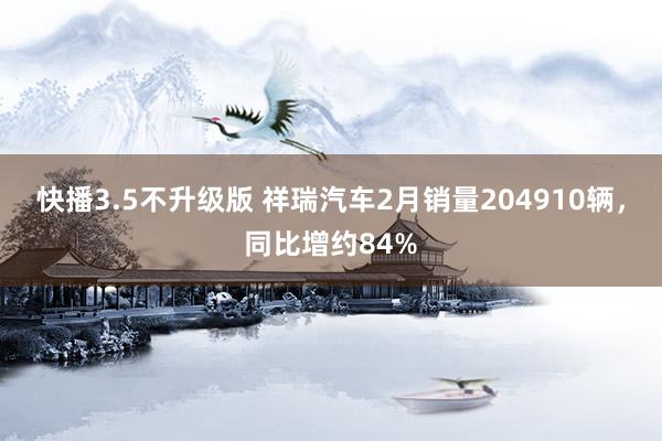 快播3.5不升级版 祥瑞汽车2月销量204910辆，同比增约84%
