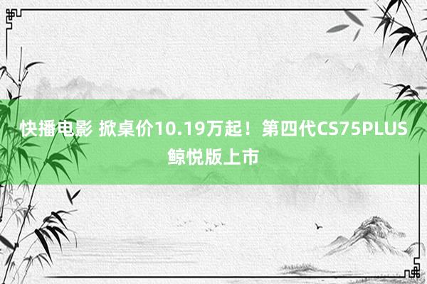 快播电影 掀桌价10.19万起！第四代CS75PLUS鲸悦版上市