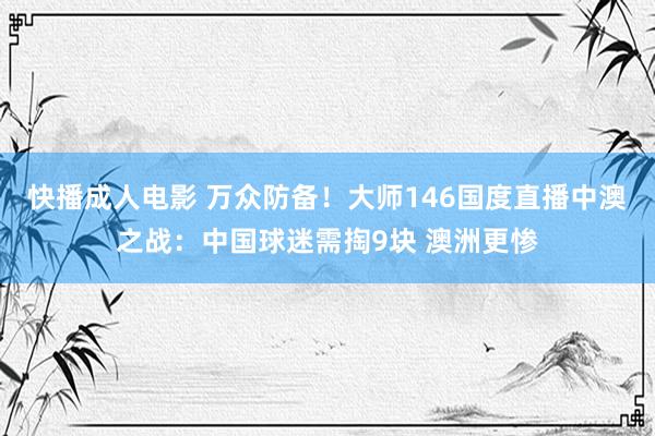 快播成人电影 万众防备！大师146国度直播中澳之战：中国球迷需掏9块 澳洲更惨