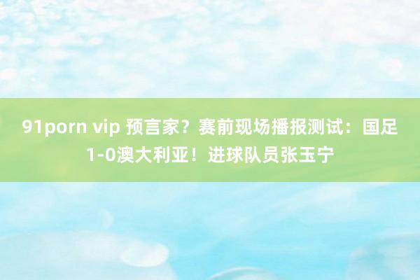 91porn vip 预言家？赛前现场播报测试：国足1-0澳大利亚！进球队员张玉宁